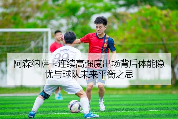 阿森纳萨卡连续高强度出场背后体能隐忧与球队未来平衡之思
