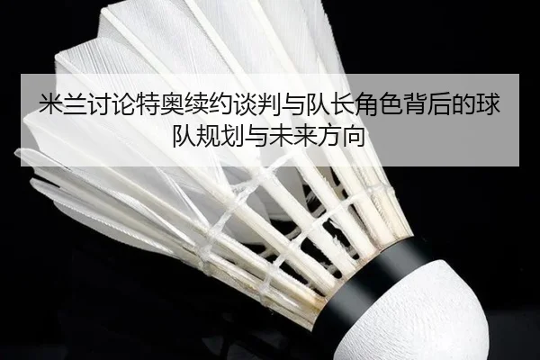 米兰讨论特奥续约谈判与队长角色背后的球队规划与未来方向